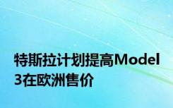 特斯拉计划提高Model 3在欧洲售价