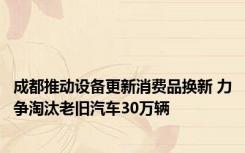 成都推动设备更新消费品换新 力争淘汰老旧汽车30万辆