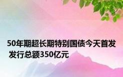 50年期超长期特别国债今天首发 发行总额350亿元