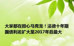 大家都在担心马克龙！法德十年期国债利差扩大至2017年后最大