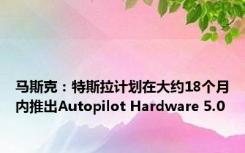 马斯克：特斯拉计划在大约18个月内推出Autopilot Hardware 5.0