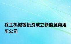 徐工机械等投资成立新能源商用车公司