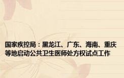 国家疾控局：黑龙江、广东、海南、重庆等地启动公共卫生医师处方权试点工作