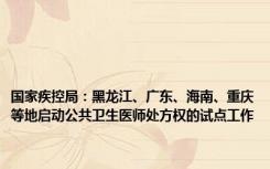 国家疾控局：黑龙江、广东、海南、重庆等地启动公共卫生医师处方权的试点工作