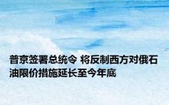 普京签署总统令 将反制西方对俄石油限价措施延长至今年底