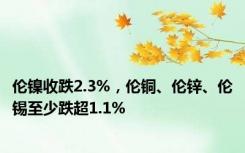 伦镍收跌2.3%，伦铜、伦锌、伦锡至少跌超1.1%