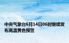 中央气象台6月14日06时继续发布高温黄色预警