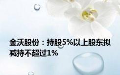 金沃股份：持股5%以上股东拟减持不超过1%