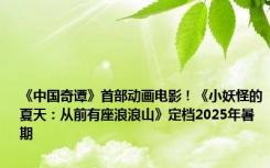 《中国奇谭》首部动画电影！《小妖怪的夏天：从前有座浪浪山》定档2025年暑期