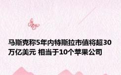 马斯克称5年内特斯拉市值将超30万亿美元 相当于10个苹果公司