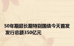 50年期超长期特别国债今天首发 发行总额350亿元