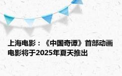 上海电影：《中国奇谭》首部动画电影将于2025年夏天推出