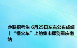 @联招考生 6月25日左右公布成绩丨“慢火车”上的集市挥别重庆南站