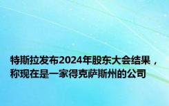 特斯拉发布2024年股东大会结果，称现在是一家得克萨斯州的公司