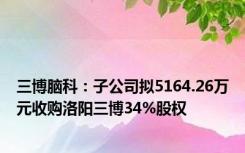 三博脑科：子公司拟5164.26万元收购洛阳三博34%股权