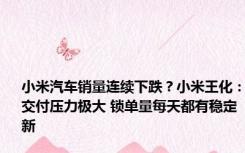 小米汽车销量连续下跌？小米王化：交付压力极大 锁单量每天都有稳定新