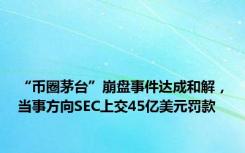 “币圈茅台”崩盘事件达成和解，当事方向SEC上交45亿美元罚款