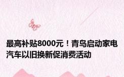 最高补贴8000元！青岛启动家电汽车以旧换新促消费活动