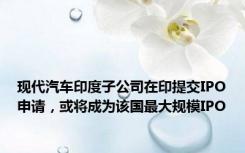 现代汽车印度子公司在印提交IPO申请，或将成为该国最大规模IPO