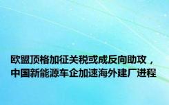 欧盟顶格加征关税或成反向助攻，中国新能源车企加速海外建厂进程