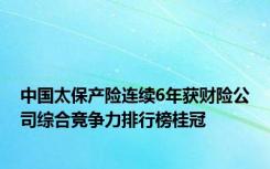 中国太保产险连续6年获财险公司综合竞争力排行榜桂冠