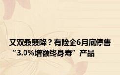 又双叒叕降？有险企6月底停售“3.0%增额终身寿”产品