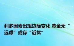 利多因素出现边际变化 黄金无“远虑”或存“近忧”