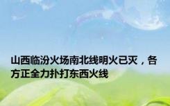 山西临汾火场南北线明火已灭，各方正全力扑打东西火线