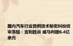 国内汽车行业首例技术秘密纠纷终审落槌：吉利胜诉 威马判赔6.4亿余元