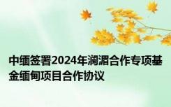 中缅签署2024年澜湄合作专项基金缅甸项目合作协议