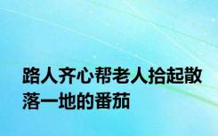 路人齐心帮老人拾起散落一地的番茄