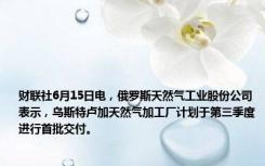 财联社6月15日电，俄罗斯天然气工业股份公司表示，乌斯特卢加天然气加工厂计划于第三季度进行首批交付。