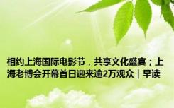 相约上海国际电影节，共享文化盛宴；上海老博会开幕首日迎来逾2万观众｜早读