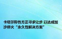 卡塔尔称各方正寻求让步 以达成加沙停火“永久性解决方案”