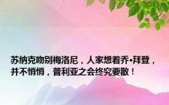 苏纳克吻别梅洛尼，人家想着乔·拜登，并不悄悄，普利亚之会终究要散！