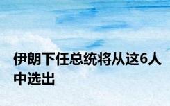 伊朗下任总统将从这6人中选出