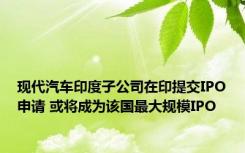 现代汽车印度子公司在印提交IPO申请 或将成为该国最大规模IPO