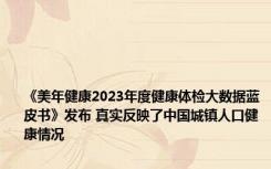 《美年健康2023年度健康体检大数据蓝皮书》发布 真实反映了中国城镇人口健康情况