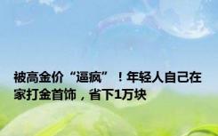 被高金价“逼疯”！年轻人自己在家打金首饰，省下1万块