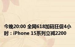 今晚20:00 全网618加码狂促4小时：iPhone 15系列立减2200