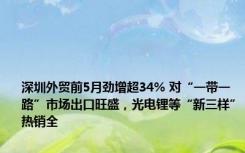 深圳外贸前5月劲增超34% 对“一带一路”市场出口旺盛，光电锂等“新三样”热销全