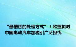 “最糟糕的处理方式”！欧盟拟对中国电动汽车加税引广泛担忧