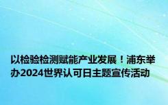 以检验检测赋能产业发展！浦东举办2024世界认可日主题宣传活动