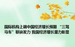 国际机构上调中国经济增长预期 “三驾马车”联袂发力 我国经济增长潜力彰显