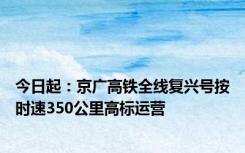 今日起：京广高铁全线复兴号按时速350公里高标运营