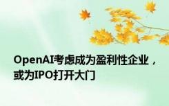 OpenAI考虑成为盈利性企业，或为IPO打开大门