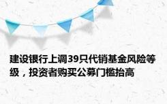 建设银行上调39只代销基金风险等级，投资者购买公募门槛抬高