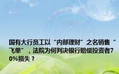 国有大行员工以“内部理财”之名销售“飞单”，法院为何判决银行赔偿投资者70%损失？