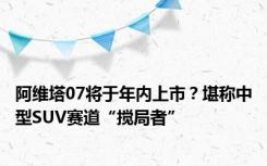 阿维塔07将于年内上市？堪称中型SUV赛道“搅局者”