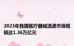 2023年我国医疗器械流通市场规模达1.36万亿元